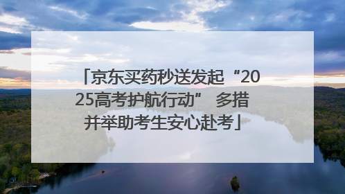 京东买药秒送发起“2025高考护航行动” 多措并举助考生安心赴考