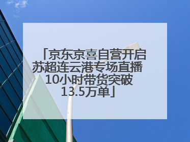 京东京喜自营开启苏超连云港专场直播 10小时带货突破13.5万单