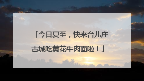 今日夏至，快来台儿庄古城吃黄花牛肉面啦！