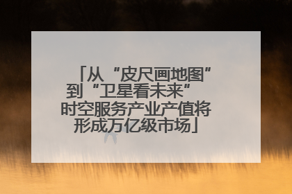 从“皮尺画地图”到“卫星看未来” 时空服务产业产值将形成万亿级市场