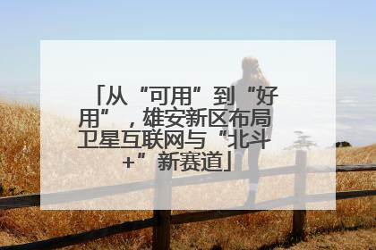 从“可用”到“好用”，雄安新区布局卫星互联网与“北斗+”新赛道