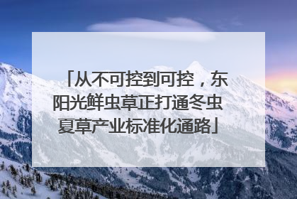 从不可控到可控，东阳光鲜虫草正打通冬虫夏草产业标准化通路