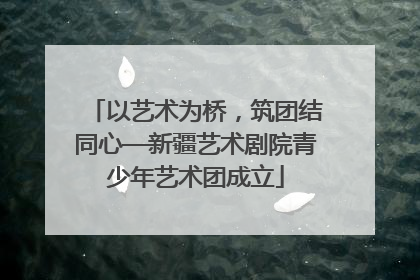 以艺术为桥，筑团结同心—新疆艺术剧院青少年艺术团成立
