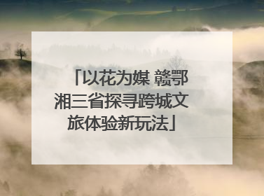 以花为媒 赣鄂湘三省探寻跨城文旅体验新玩法
