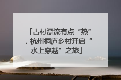 古村漂流有点“热”，杭州桐庐乡村开启“水上穿越”之旅