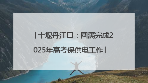 十堰丹江口：圆满完成2025年高考保供电工作