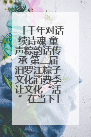 千年对话续诗魂 童声粽韵话传承 第二届汨罗江粽子文化消费季让文化“活”在当下