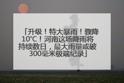 升级！特大暴雨！骤降10℃！河南这场降雨将持续数日，最大雨量或破300毫米极端纪录