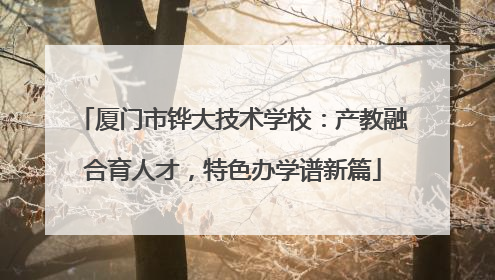 厦门市铧大技术学校：产教融合育人才，特色办学谱新篇