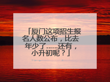 厦门这项招生报名人数公布，比去年少了……还有，小升初呢？