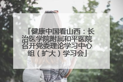 健康中国看山西：长治医学院附属和平医院召开党委理论学习中心组（扩大）学习会