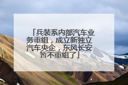 兵装系内部汽车业务重组，成立新独立汽车央企，东风长安暂不重组了
