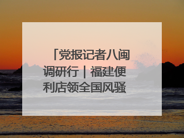 党报记者八闽调研行｜福建便利店领全国风骚，老生意如何玩出新玩法？