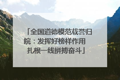全国道德模范载誉归皖：发挥好榜样作用 扎根一线拼搏奋斗