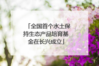 全国首个水土保持生态产品培育基金在长兴成立