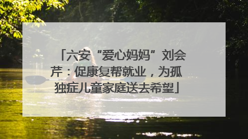 六安“爱心妈妈”刘会芹：促康复帮就业，为孤独症儿童家庭送去希望
