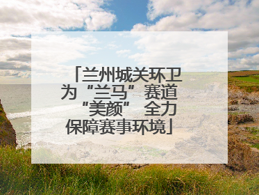 兰州城关环卫为“兰马”赛道“美颜” 全力保障赛事环境