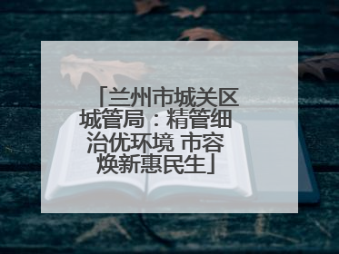 兰州市城关区城管局：精管细治优环境 市容焕新惠民生