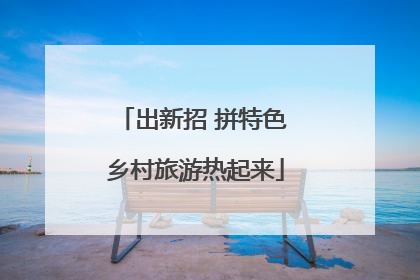 出新招 拼特色 乡村旅游热起来