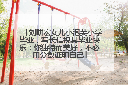 刘畊宏女儿小泡芙小学毕业，写长信祝其毕业快乐：你独特而美好，不必用分数证明自己