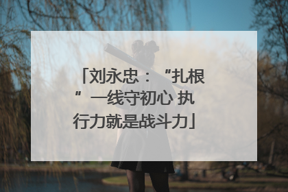 刘永忠：“扎根”一线守初心 执行力就是战斗力