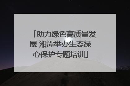 助力绿色高质量发展 湘潭举办生态绿心保护专题培训