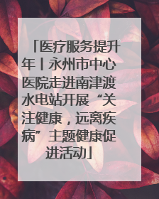 医疗服务提升年丨永州市中心医院走进南津渡水电站开展“关注健康，远离疾病”主题健康促进活动