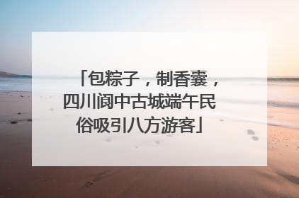 包粽子，制香囊，四川阆中古城端午民俗吸引八方游客