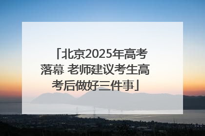 北京2025年高考落幕 老师建议考生高考后做好三件事