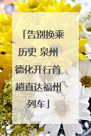 告别换乘历史 泉州德化开行首趟直达福州列车