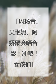 周扬青、吴艳妮、阿娇聚会晒合影：冲吧！女孩们