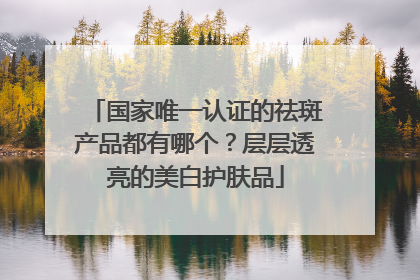 国家唯一认证的祛斑产品都有哪个？层层透亮的美白护肤品