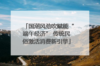 国潮风劲吹赋能“端午经济” 传统民俗激活消费新引擎