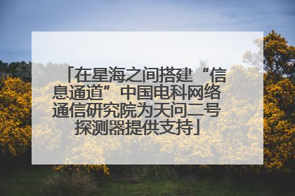 在星海之间搭建“信息通道”中国电科网络通信研究院为天问二号探测器提供支持