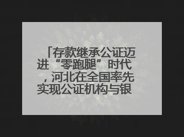 存款继承公证迈进“零跑腿”时代，河北在全国率先实现公证机构与银行数据实时交互