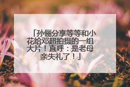 孙俪分享等等和小花给邓超拍摄的一组大片！直呼：是老母亲失礼了！
