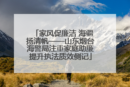 家风促廉洁 海疆扬清帆——山东烟台海警局注重家庭助廉提升执法质效侧记