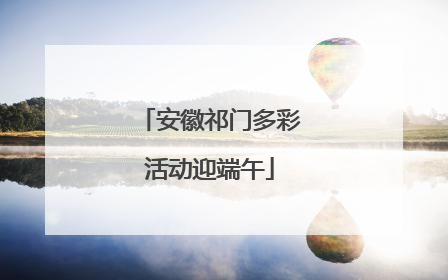 安徽祁门多彩活动迎端午