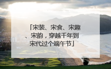 宋装、宋食、宋趣、宋韵，穿越千年到宋代过个端午节