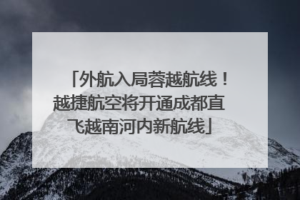 外航入局蓉越航线！越捷航空将开通成都直飞越南河内新航线