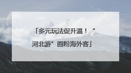 多元玩法促升温！“河北游”圈粉海外客