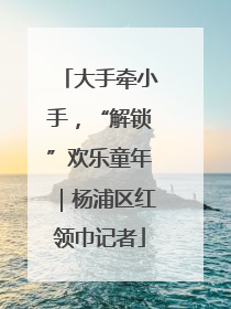 大手牵小手，“解锁”欢乐童年｜杨浦区红领巾记者
