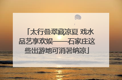 太行叠翠藏凉夏 戏水品艺享欢娱——石家庄这些出游地可消暑纳凉