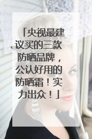 央视最建议买的三款防晒品牌，公认好用的防晒霜！实力出众！