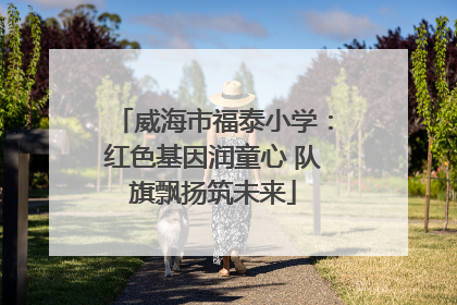 威海市福泰小学：红色基因润童心 队旗飘扬筑未来