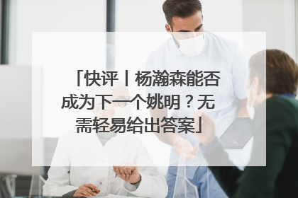 快评丨杨瀚森能否成为下一个姚明？无需轻易给出答案