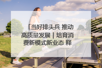 当好排头兵 推动高质量发展｜培育消费新模式新业态 释放经济增长新动能