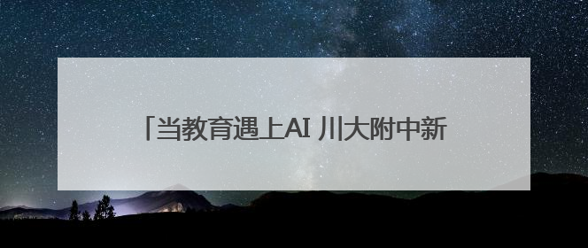 当教育遇上AI 川大附中新城分校让每位学生成为主角