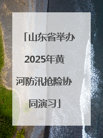 山东省举办2025年黄河防汛抢险协同演习