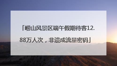 崂山风景区端午假期待客12.88万人次，非遗成流量密码